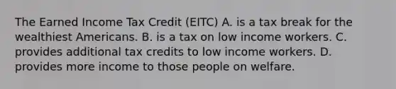 The Earned Income Tax Credit (EITC) A. is a tax break for the wealthiest Americans. B. is a tax on low income workers. C. provides additional tax credits to low income workers. D. provides more income to those people on welfare.