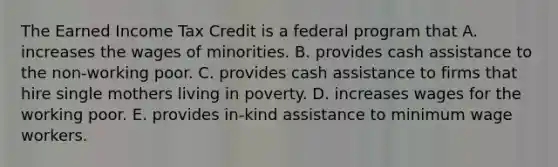 The Earned Income Tax Credit is a federal program that A. increases the wages of minorities. B. provides cash assistance to the non-working poor. C. provides cash assistance to firms that hire single mothers living in poverty. D. increases wages for the working poor. E. provides in-kind assistance to minimum wage workers.