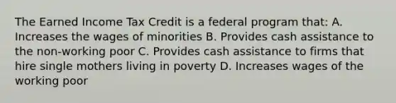 The Earned Income Tax Credit is a federal program that: A. Increases the wages of minorities B. Provides cash assistance to the non-working poor C. Provides cash assistance to firms that hire single mothers living in poverty D. Increases wages of the working poor