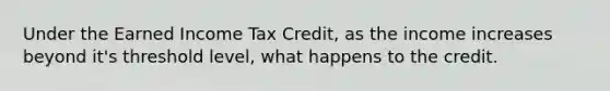 Under the Earned Income Tax Credit, as the income increases beyond it's threshold level, what happens to the credit.