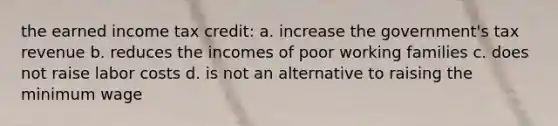 the earned income tax credit: a. increase the government's tax revenue b. reduces the incomes of poor working families c. does not raise labor costs d. is not an alternative to raising the minimum wage