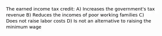 The earned income tax credit: A) Increases the government's tax revenue B) Reduces the incomes of poor working families C) Does not raise labor costs D) Is not an alternative to raising the minimum wage