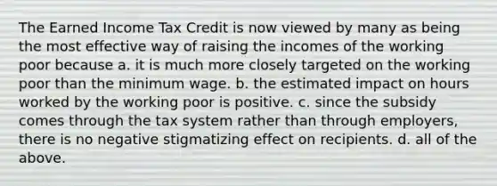 The Earned Income Tax Credit is now viewed by many as being the most effective way of raising the incomes of the working poor because a. it is much more closely targeted on the working poor than the minimum wage. b. the estimated impact on hours worked by the working poor is positive. c. since the subsidy comes through the tax system rather than through employers, there is no negative stigmatizing effect on recipients. d. all of the above.