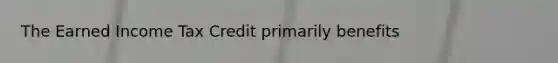 The Earned Income Tax Credit primarily benefits