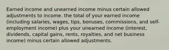 Earned income and unearned income minus certain allowed adjustments to income. the total of your earned income (including salaries, wages, tips, bonuses, commissions, and self-employment income) plus your unearned income (interest, dividends, capital gains, rents, royalties, and net business income) minus certain allowed adjustments.