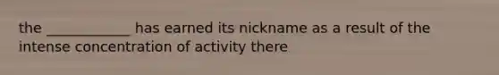 the ____________ has earned its nickname as a result of the intense concentration of activity there