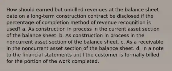 How should earned but unbilled revenues at the balance sheet date on a long-term construction contract be disclosed if the percentage-of-completion method of revenue recognition is used? a. As construction in process in the current asset section of the balance sheet. b. As construction in process in the noncurrent asset section of the balance sheet. c. As a receivable in the noncurrent asset section of the balance sheet. d. In a note to the financial statements until the customer is formally billed for the portion of the work completed.