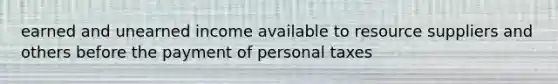 earned and unearned income available to resource suppliers and others before the payment of personal taxes