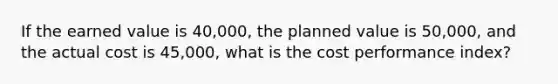 If the earned value is 40,000, the planned value is 50,000, and the actual cost is 45,000, what is the cost performance index?