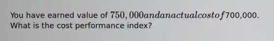 You have earned value of 750,000 and an actual cost of700,000. What is the cost performance index?