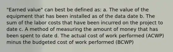 "Earned value" can best be defined as: a. The value of the equipment that has been installed as of the data date b. The sum of the labor costs that have been incurred on the project to date c. A method of measuring the amount of money that has been spent to date d. The actual cost of work performed (ACWP) minus the budgeted cost of work performed (BCWP)