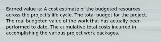 Earned value is: A cost estimate of the budgeted resources across the project's life cycle. The total budget for the project. The real budgeted value of the work that has actually been performed to date. The cumulative total costs incurred in accomplishing the various project work packages.