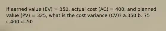 If earned value (EV) = 350, actual cost (AC) = 400, and planned value (PV) = 325, what is the cost variance (CV)? a.350 b.-75 c.400 d.-50