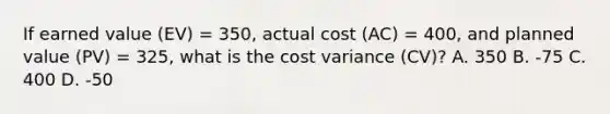 If earned value (EV) = 350, actual cost (AC) = 400, and planned value (PV) = 325, what is the cost variance (CV)? A. 350 B. -75 C. 400 D. -50