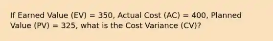 If Earned Value (EV) = 350, Actual Cost (AC) = 400, Planned Value (PV) = 325, what is the Cost Variance (CV)?