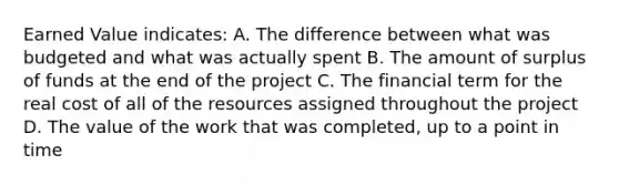 Earned Value indicates: A. The difference between what was budgeted and what was actually spent B. The amount of surplus of funds at the end of the project C. The financial term for the real cost of all of the resources assigned throughout the project D. The value of the work that was completed, up to a point in time