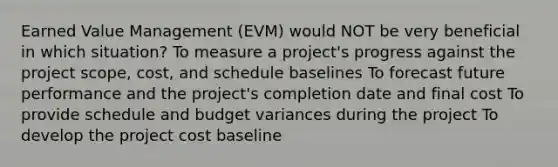 Earned Value Management (EVM) would NOT be very beneficial in which situation? To measure a project's progress against the project scope, cost, and schedule baselines To forecast future performance and the project's completion date and final cost To provide schedule and budget variances during the project To develop the project cost baseline