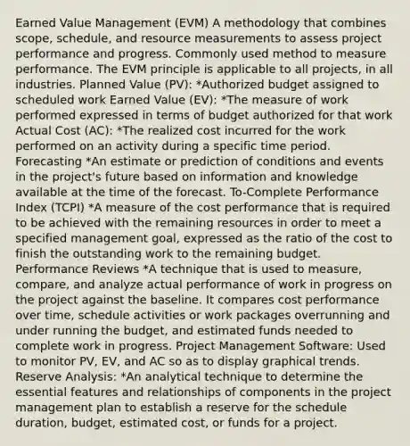 Earned Value Management (EVM) A methodology that combines scope, schedule, and resource measurements to assess project performance and progress. Commonly used method to measure performance. The EVM principle is applicable to all projects, in all industries. Planned Value (PV): *Authorized budget assigned to scheduled work Earned Value (EV): *The measure of work performed expressed in terms of budget authorized for that work Actual Cost (AC): *The realized cost incurred for the work performed on an activity during a specific time period. Forecasting *An estimate or prediction of conditions and events in the project's future based on information and knowledge available at the time of the forecast. To-Complete Performance Index (TCPI) *A measure of the cost performance that is required to be achieved with the remaining resources in order to meet a specified management goal, expressed as the ratio of the cost to finish the outstanding work to the remaining budget. Performance Reviews *A technique that is used to measure, compare, and analyze actual performance of work in progress on the project against the baseline. It compares cost performance over time, schedule activities or work packages overrunning and under running the budget, and estimated funds needed to complete work in progress. Project Management Software: Used to monitor PV, EV, and AC so as to display graphical trends. Reserve Analysis: *An analytical technique to determine the essential features and relationships of components in the project management plan to establish a reserve for the schedule duration, budget, estimated cost, or funds for a project.