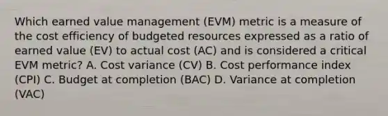 Which earned value management (EVM) metric is a measure of the cost efficiency of budgeted resources expressed as a ratio of earned value (EV) to actual cost (AC) and is considered a critical EVM metric? A. Cost variance (CV) B. Cost performance index (CPI) C. Budget at completion (BAC) D. Variance at completion (VAC)