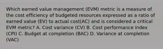 Which earned value management (EVM) metric is a measure of the cost efficiency of budgeted resources expressed as a ratio of earned value (EV) to actual cost(AC) and is considered a critical EVM metric? A. Cost variance (CV) B. Cost performance index (CPI) C. Budget at completion (BAC) D. Variance at completion (VAC)