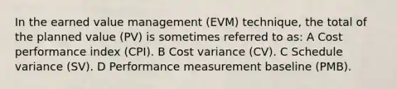 In the earned value management (EVM) technique, the total of the planned value (PV) is sometimes referred to as: A Cost performance index (CPI). B Cost variance (CV). C Schedule variance (SV). D Performance measurement baseline (PMB).