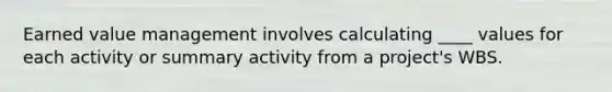 Earned value management involves calculating ____ values for each activity or summary activity from a project's WBS.