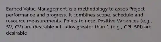 Earned Value Management is a methodology to asses Project performance and progress. It combines scope, schedule and resource measurements. Points to note: Positive Variances (e.g., SV, CV) are desirable All ratios greater than 1 (e.g., CPI, SPI) are desirable