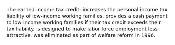 The earned-income tax credit: increases the personal income tax liability of low-income working families. provides a cash payment to low-income working families if their tax credit exceeds their tax liability. is designed to make labor force employment less attractive. was eliminated as part of welfare reform in 1996.