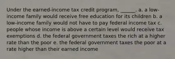 Under the earned-income tax credit program, ______. a. a low-income family would receive free education for its children b. a low-income family would not have to pay federal income tax c. people whose income is above a certain level would receive tax exemptions d. the federal government taxes the rich at a higher rate than the poor e. the federal government taxes the poor at a rate higher than their earned income