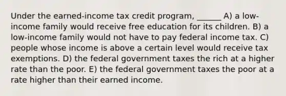 Under the earned-income tax credit program, ______ A) a low-income family would receive free education for its children. B) a low-income family would not have to pay federal income tax. C) people whose income is above a certain level would receive tax exemptions. D) the federal government taxes the rich at a higher rate than the poor. E) the federal government taxes the poor at a rate higher than their earned income.