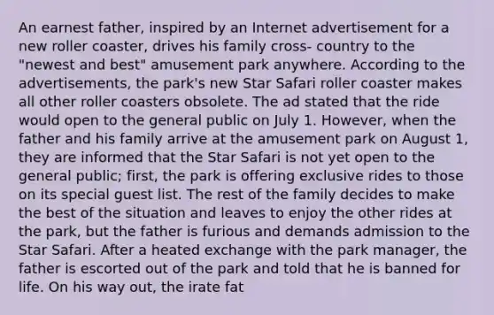 An earnest father, inspired by an Internet advertisement for a new roller coaster, drives his family cross- country to the "newest and best" amusement park anywhere. According to the advertisements, the park's new Star Safari roller coaster makes all other roller coasters obsolete. The ad stated that the ride would open to the general public on July 1. However, when the father and his family arrive at the amusement park on August 1, they are informed that the Star Safari is not yet open to the general public; first, the park is offering exclusive rides to those on its special guest list. The rest of the family decides to make the best of the situation and leaves to enjoy the other rides at the park, but the father is furious and demands admission to the Star Safari. After a heated exchange with the park manager, the father is escorted out of the park and told that he is banned for life. On his way out, the irate fat