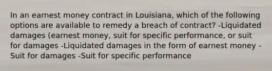 In an earnest money contract in Louisiana, which of the following options are available to remedy a breach of contract? -Liquidated damages (earnest money, suit for specific performance, or suit for damages -Liquidated damages in the form of earnest money -Suit for damages -Suit for specific performance