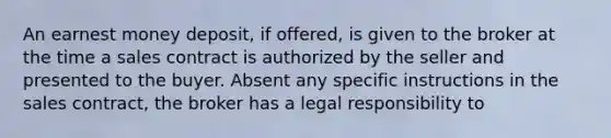 An earnest money deposit, if offered, is given to the broker at the time a sales contract is authorized by the seller and presented to the buyer. Absent any specific instructions in the sales contract, the broker has a legal responsibility to