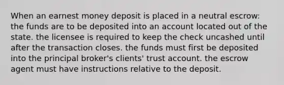 When an earnest money deposit is placed in a neutral escrow: the funds are to be deposited into an account located out of the state. the licensee is required to keep the check uncashed until after the transaction closes. the funds must first be deposited into the principal broker's clients' trust account. the escrow agent must have instructions relative to the deposit.