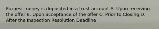 Earnest money is deposited in a trust account A. Upon receiving the offer B. Upon acceptance of the offer C. Prior to Closing D. After the Inspection Resolution Deadline