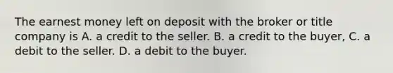 The earnest money left on deposit with the broker or title company is A. a credit to the seller. B. a credit to the buyer, C. a debit to the seller. D. a debit to the buyer.