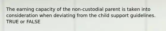 The earning capacity of the non-custodial parent is taken into consideration when deviating from the child support guidelines. TRUE or FALSE