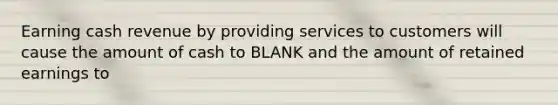 Earning cash revenue by providing services to customers will cause the amount of cash to BLANK and the amount of retained earnings to