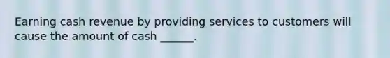 Earning cash revenue by providing services to customers will cause the amount of cash ______.