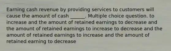 Earning cash revenue by providing services to customers will cause the amount of cash ______. Multiple choice question. to increase and the amount of retained earnings to decrease and the amount of retained earnings to increase to decrease and the amount of retained earnings to increase and the amount of retained earning to decrease