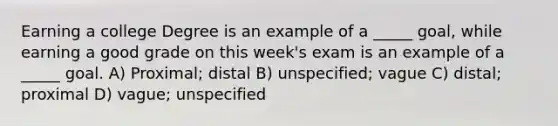 Earning a college Degree is an example of a _____ goal, while earning a good grade on this week's exam is an example of a _____ goal. A) Proximal; distal B) unspecified; vague C) distal; proximal D) vague; unspecified