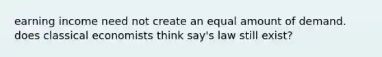 earning income need not create an equal amount of demand. does classical economists think say's law still exist?