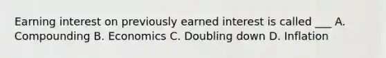 Earning interest on previously earned interest is called ___ A. Compounding B. Economics C. Doubling down D. Inflation