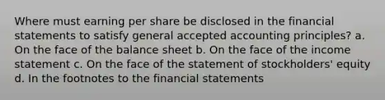 Where must earning per share be disclosed in the financial statements to satisfy general accepted accounting principles? a. On the face of the balance sheet b. On the face of the income statement c. On the face of the statement of stockholders' equity d. In the footnotes to the financial statements