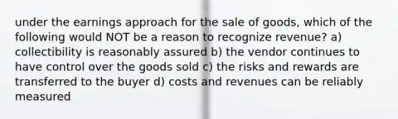 under the earnings approach for the sale of goods, which of the following would NOT be a reason to recognize revenue? a) collectibility is reasonably assured b) the vendor continues to have control over the goods sold c) the risks and rewards are transferred to the buyer d) costs and revenues can be reliably measured