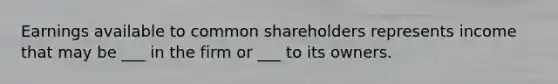 Earnings available to common shareholders represents income that may be ___ in the firm or ___ to its owners.