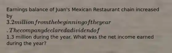 Earnings balance of Juan's Mexican Restaurant chain increased by 3.2 million from the beginning of the year. The company declared a dividend of1.3 million during the year. What was the net income earned during the year?