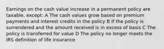 Earnings on the cash value increase in a permanent policy are taxable, except: A The cash values grow based on premium payments and interest credits in the policy B If the policy is surrendered and the amount received is in excess of basis C The policy is transferred for value D The policy no longer meets the IRS definition of life insurance