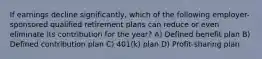 If earnings decline significantly, which of the following employer-sponsored qualified retirement plans can reduce or even eliminate its contribution for the year? A) Defined benefit plan B) Defined contribution plan C) 401(k) plan D) Profit-sharing plan