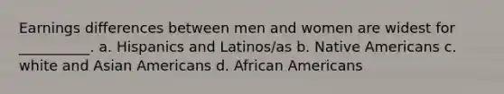 Earnings differences between men and women are widest for __________. a. Hispanics and Latinos/as b. Native Americans c. white and Asian Americans d. African Americans